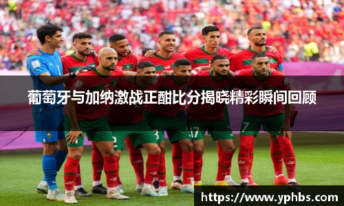 葡萄牙与加纳激战正酣比分揭晓精彩瞬间回顾